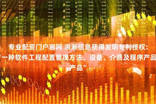 专业配资门户官网 浪潮信息获得发明专利授权：“一种软件工程配置管理方法、设备、介质及程序产品”