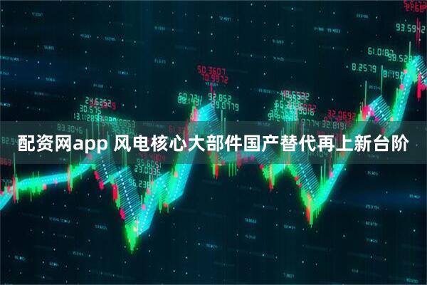 配资网app 风电核心大部件国产替代再上新台阶