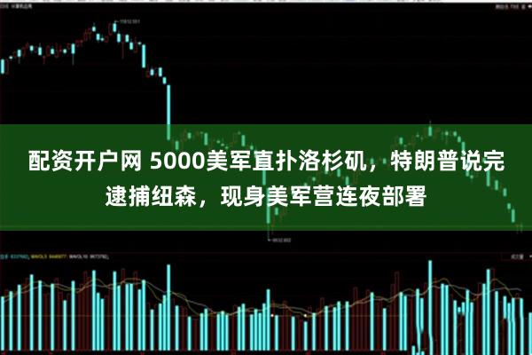 配资开户网 5000美军直扑洛杉矶，特朗普说完逮捕纽森，现身美军营连夜部署