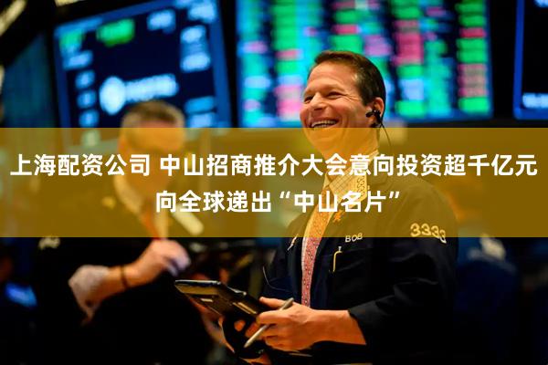 上海配资公司 中山招商推介大会意向投资超千亿元 向全球递出“中山名片”