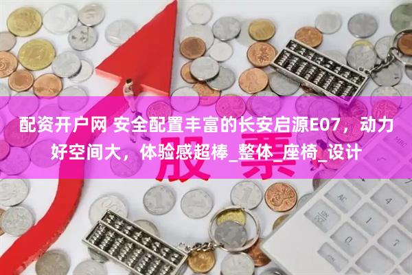 配资开户网 安全配置丰富的长安启源E07，动力好空间大，体验感超棒_整体_座椅_设计