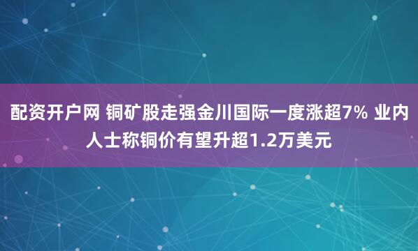 配资开户网 铜矿股走强金川国际一度涨超7% 业内人士称铜价有望升超1.2万美元
