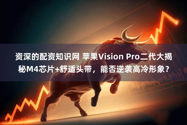 资深的配资知识网 苹果Vision Pro二代大揭秘M4芯片+舒适头带，能否逆袭高冷形象？