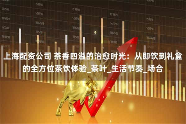 上海配资公司 茶香四溢的治愈时光：从即饮到礼盒的全方位茶饮体验_茶叶_生活节奏_场合