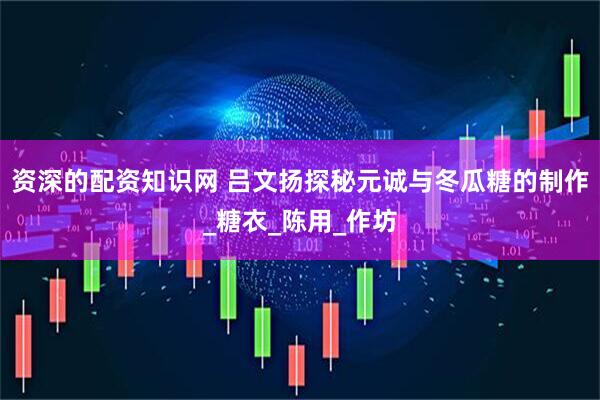 资深的配资知识网 吕文扬探秘元诚与冬瓜糖的制作_糖衣_陈用_作坊