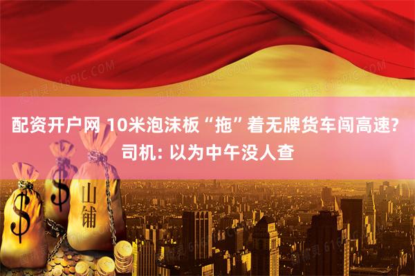 配资开户网 10米泡沫板“拖”着无牌货车闯高速? 司机: 以为中午没人查