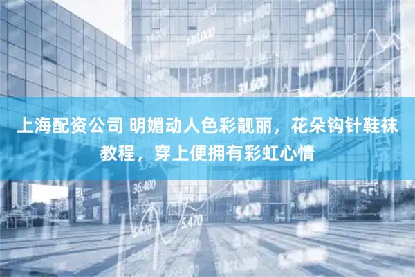上海配资公司 明媚动人色彩靓丽，花朵钩针鞋袜教程，穿上便拥有彩虹心情