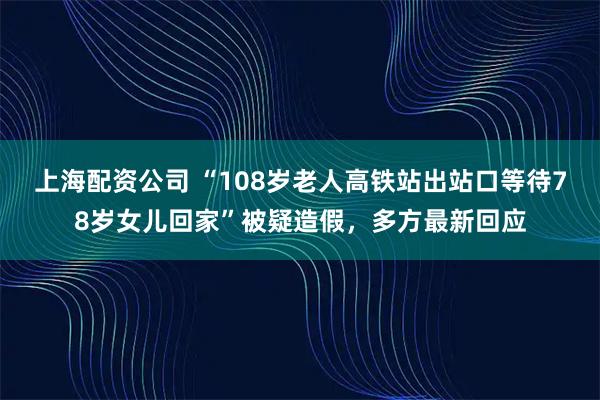 上海配资公司 “108岁老人高铁站出站口等待78岁女儿回家”被疑造假，多方最新回应