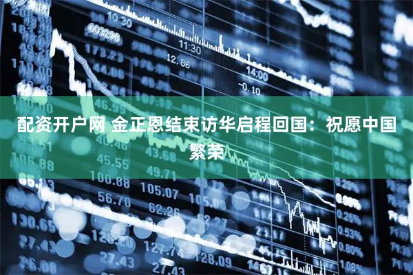 配资开户网 金正恩结束访华启程回国：祝愿中国繁荣