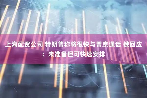 上海配资公司 特朗普称将很快与普京通话 俄回应：未准备但可快速安排