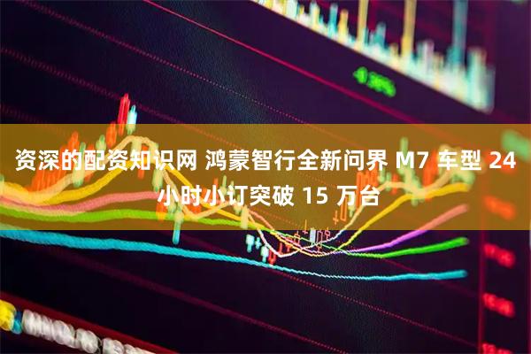 资深的配资知识网 鸿蒙智行全新问界 M7 车型 24 小时小订突破 15 万台