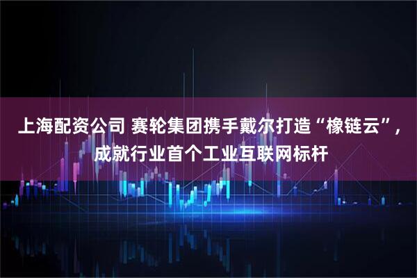 上海配资公司 赛轮集团携手戴尔打造“橡链云”, 成就行业首个工业互联网标杆