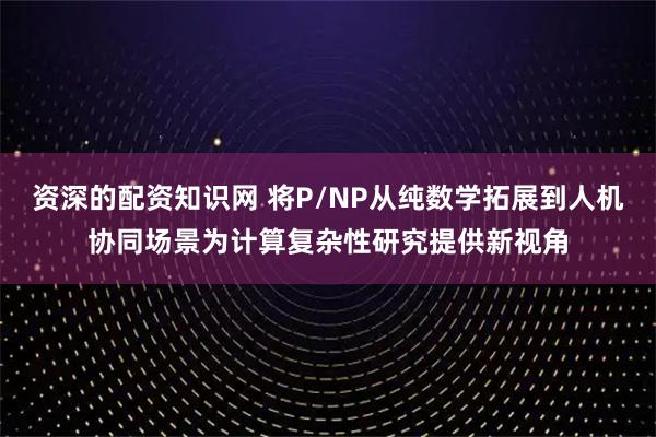 资深的配资知识网 将P/NP从纯数学拓展到人机协同场景为计算复杂性研究提供新视角