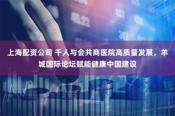 上海配资公司 千人与会共商医院高质量发展，羊城国际论坛赋能健康中国建设