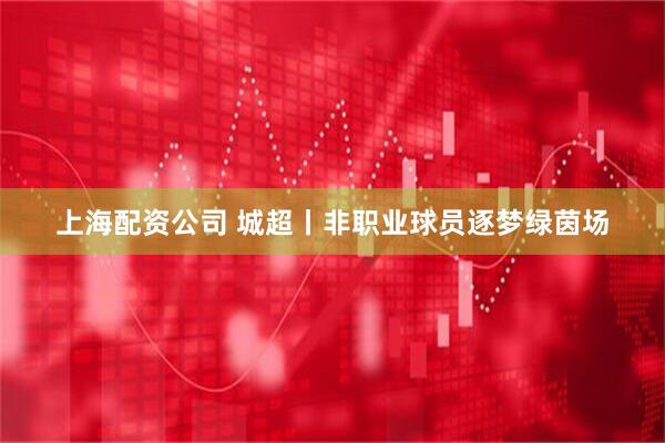 上海配资公司 城超丨非职业球员逐梦绿茵场