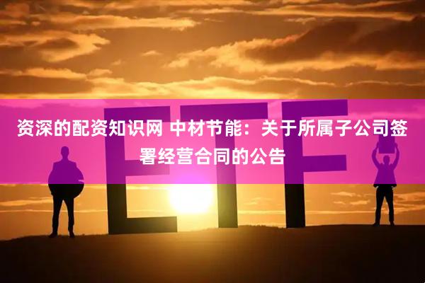 资深的配资知识网 中材节能：关于所属子公司签署经营合同的公告