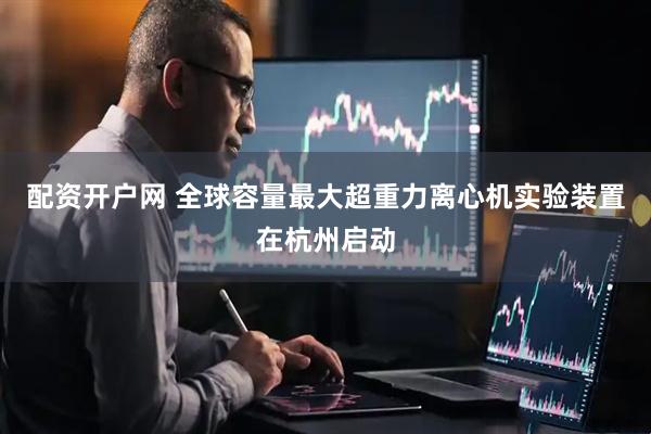 配资开户网 全球容量最大超重力离心机实验装置在杭州启动