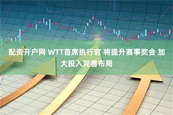 配资开户网 WTT首席执行官 将提升赛事奖金 加大投入完善布局