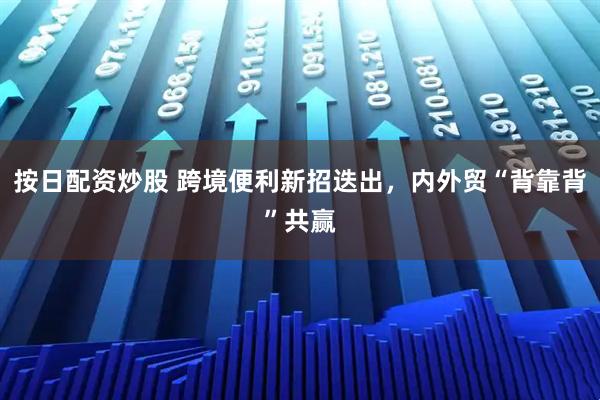 按日配资炒股 跨境便利新招迭出，内外贸“背靠背”共赢