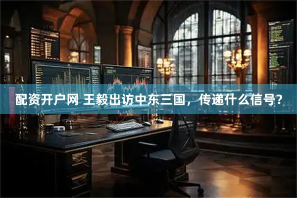 配资开户网 王毅出访中东三国，传递什么信号？