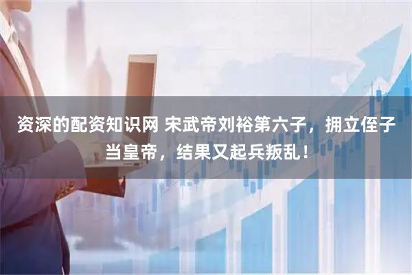 资深的配资知识网 宋武帝刘裕第六子，拥立侄子当皇帝，结果又起兵叛乱！