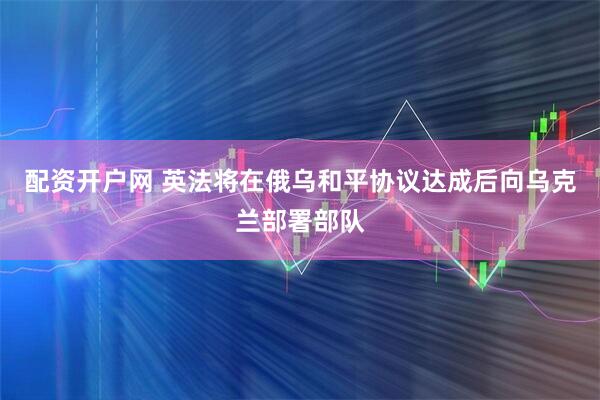 配资开户网 英法将在俄乌和平协议达成后向乌克兰部署部队