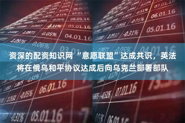 资深的配资知识网 “意愿联盟”达成共识，英法将在俄乌和平协议达成后向乌克兰部署部队