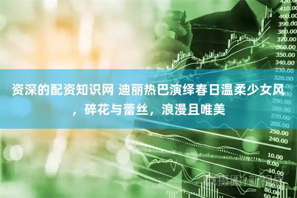 资深的配资知识网 迪丽热巴演绎春日温柔少女风，碎花与蕾丝，浪漫且唯美