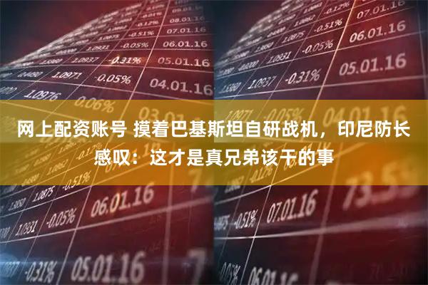 网上配资账号 摸着巴基斯坦自研战机，印尼防长感叹：这才是真兄弟该干的事