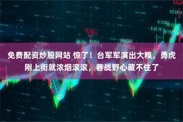 免费配资炒股网站 惊了！台军军演出大糗，勇虎刚上街就浓烟滚滚，巷战野心藏不住了