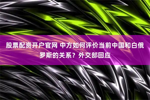 股票配资开户官网 中方如何评价当前中国和白俄罗斯的关系？外交部回应