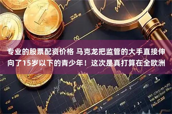 专业的股票配资价格 马克龙把监管的大手直接伸向了15岁以下的青少年！这次是真打算在全欧洲