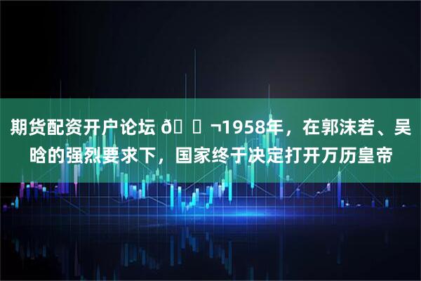期货配资开户论坛 🌬1958年，在郭沫若、吴晗的强烈要求下，国家终于决定打开万历皇帝