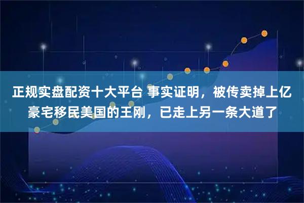 正规实盘配资十大平台 事实证明，被传卖掉上亿豪宅移民美国的王刚，已走上另一条大道了