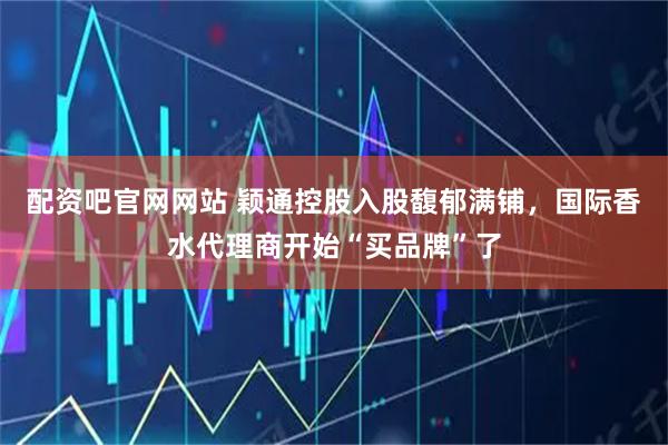 配资吧官网网站 颖通控股入股馥郁满铺，国际香水代理商开始“买品牌”了