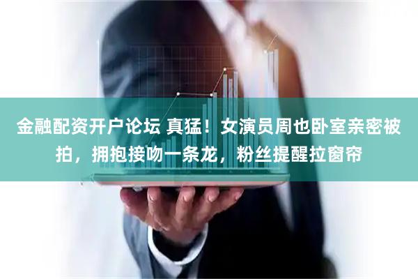 金融配资开户论坛 真猛！女演员周也卧室亲密被拍，拥抱接吻一条龙，粉丝提醒拉窗帘