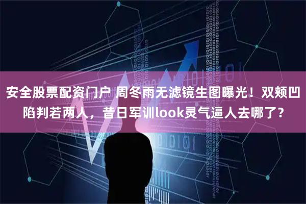 安全股票配资门户 周冬雨无滤镜生图曝光！双颊凹陷判若两人，昔日军训look灵气逼人去哪了？